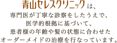 青山セレスクリニックは、専門医が丁寧な診察をしたうえで、医学的根拠に基づいて、患者様の年齢や髪の状態に合わせたオーダーメイドの治療を行なっています。